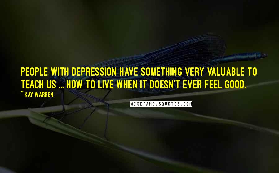 Kay Warren Quotes: People with depression have something very valuable to teach us ... how to live when it doesn't ever feel good.