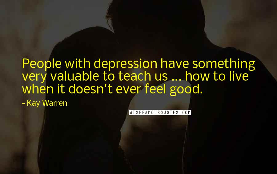 Kay Warren Quotes: People with depression have something very valuable to teach us ... how to live when it doesn't ever feel good.