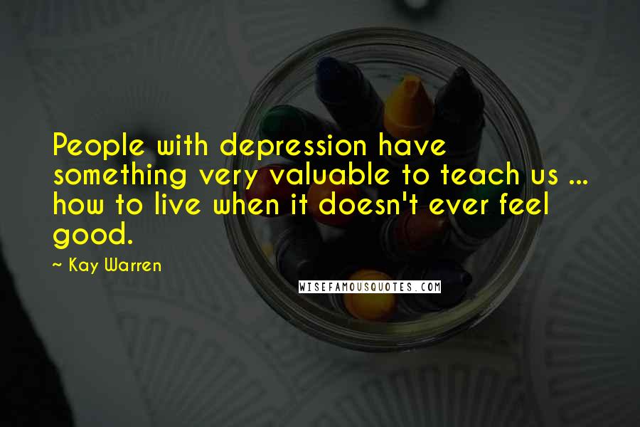 Kay Warren Quotes: People with depression have something very valuable to teach us ... how to live when it doesn't ever feel good.