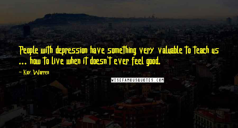 Kay Warren Quotes: People with depression have something very valuable to teach us ... how to live when it doesn't ever feel good.