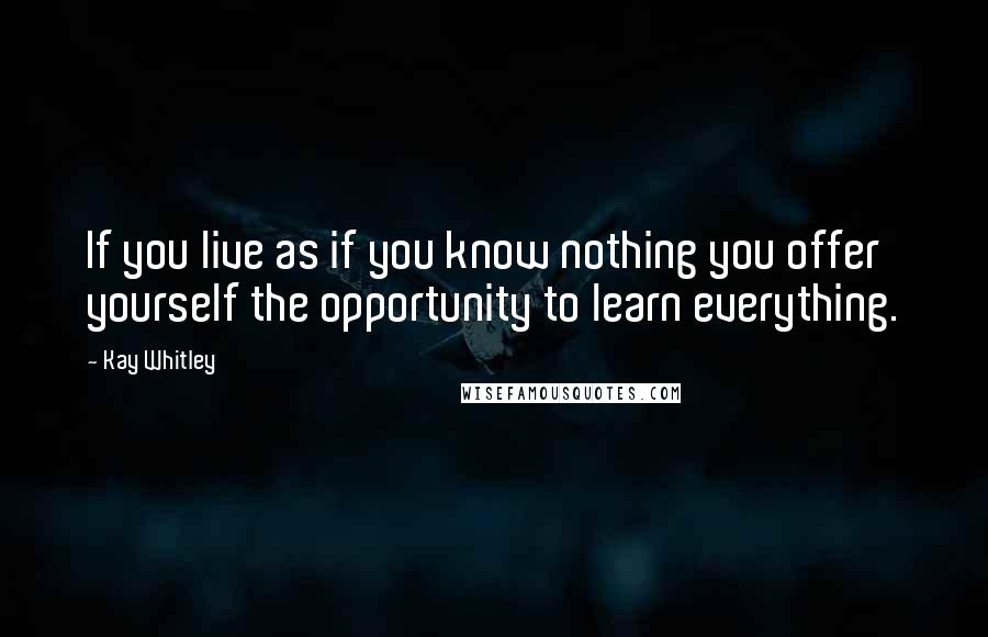 Kay Whitley Quotes: If you live as if you know nothing you offer yourself the opportunity to learn everything.