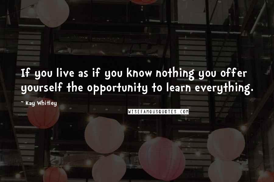 Kay Whitley Quotes: If you live as if you know nothing you offer yourself the opportunity to learn everything.