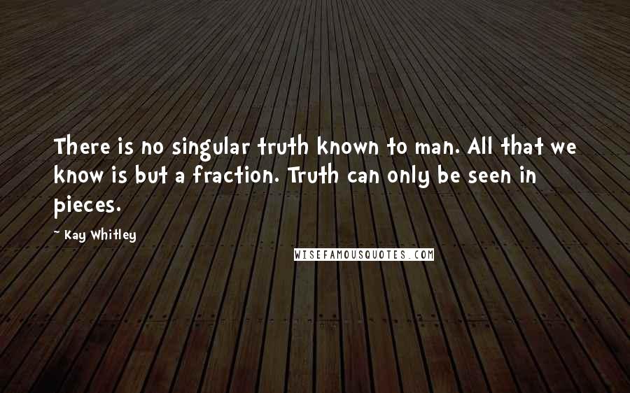 Kay Whitley Quotes: There is no singular truth known to man. All that we know is but a fraction. Truth can only be seen in pieces.