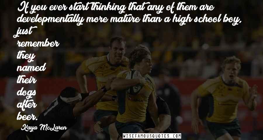 Kaya McLaren Quotes: If you ever start thinking that any of them are developmentally more mature than a high school boy, just remember they named their dogs after beer.