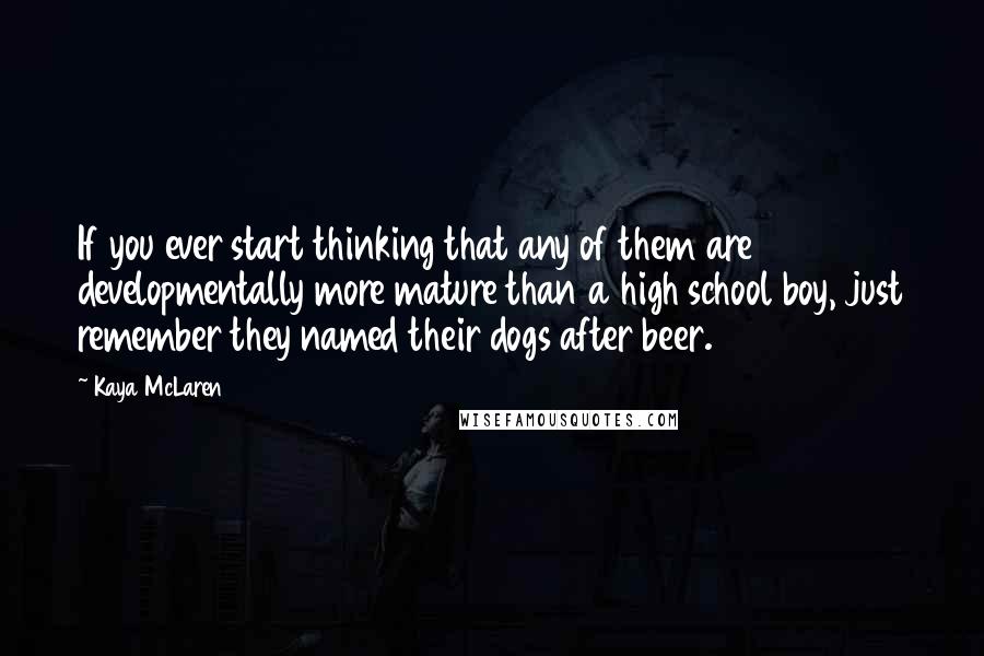 Kaya McLaren Quotes: If you ever start thinking that any of them are developmentally more mature than a high school boy, just remember they named their dogs after beer.