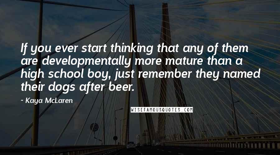 Kaya McLaren Quotes: If you ever start thinking that any of them are developmentally more mature than a high school boy, just remember they named their dogs after beer.