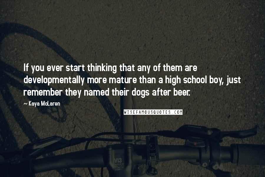 Kaya McLaren Quotes: If you ever start thinking that any of them are developmentally more mature than a high school boy, just remember they named their dogs after beer.