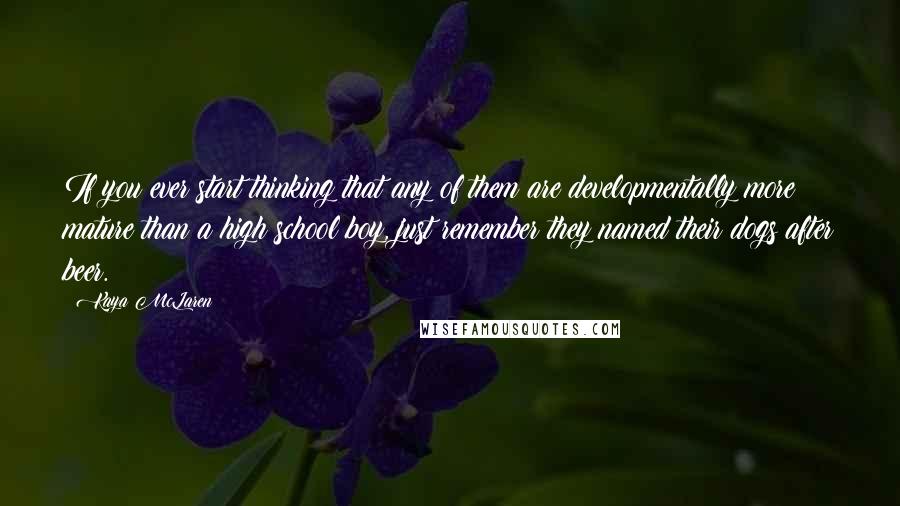 Kaya McLaren Quotes: If you ever start thinking that any of them are developmentally more mature than a high school boy, just remember they named their dogs after beer.