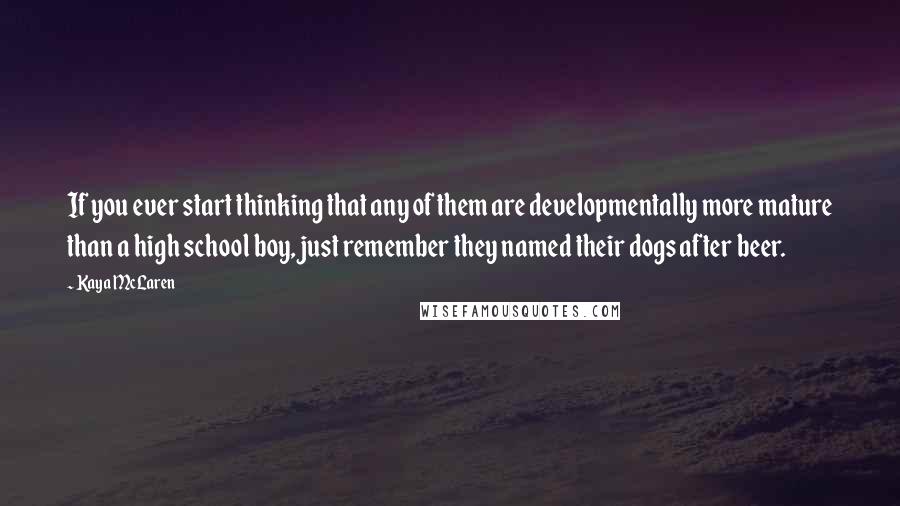 Kaya McLaren Quotes: If you ever start thinking that any of them are developmentally more mature than a high school boy, just remember they named their dogs after beer.