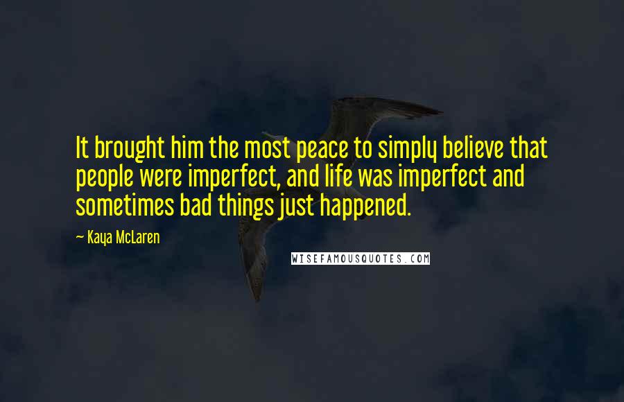 Kaya McLaren Quotes: It brought him the most peace to simply believe that people were imperfect, and life was imperfect and sometimes bad things just happened.