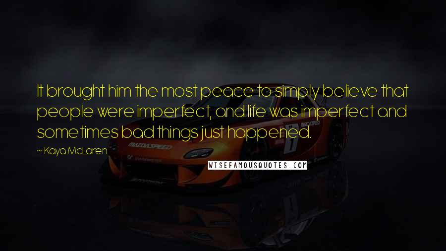 Kaya McLaren Quotes: It brought him the most peace to simply believe that people were imperfect, and life was imperfect and sometimes bad things just happened.