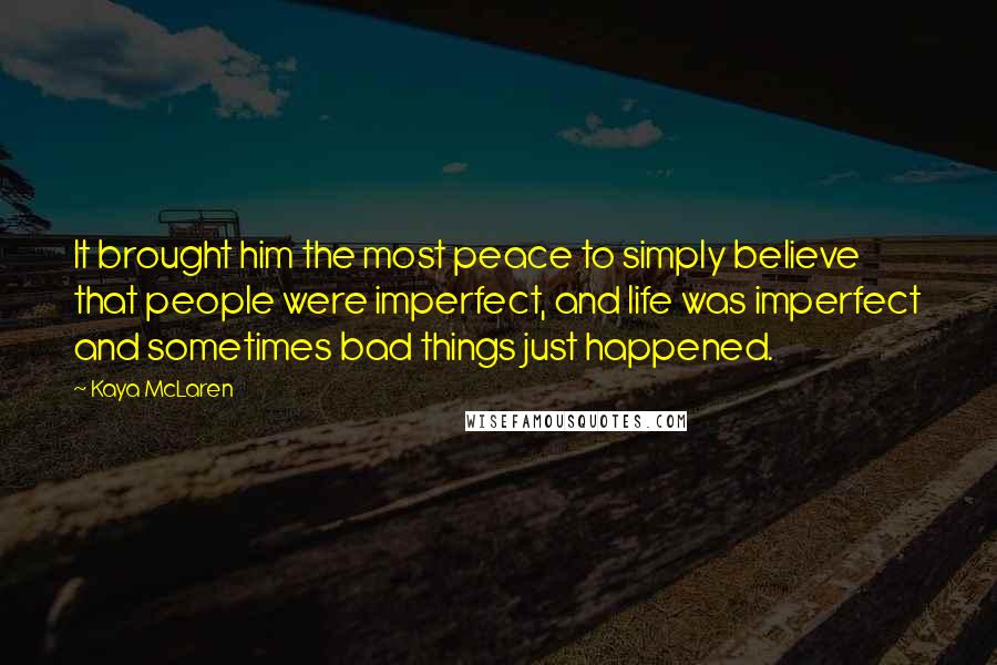 Kaya McLaren Quotes: It brought him the most peace to simply believe that people were imperfect, and life was imperfect and sometimes bad things just happened.