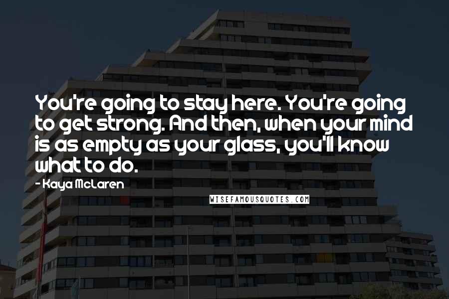 Kaya McLaren Quotes: You're going to stay here. You're going to get strong. And then, when your mind is as empty as your glass, you'll know what to do.