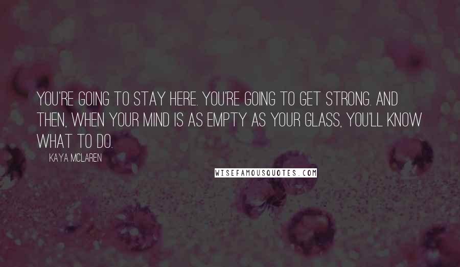 Kaya McLaren Quotes: You're going to stay here. You're going to get strong. And then, when your mind is as empty as your glass, you'll know what to do.