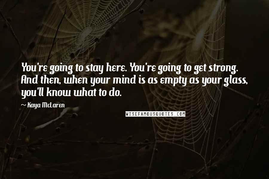 Kaya McLaren Quotes: You're going to stay here. You're going to get strong. And then, when your mind is as empty as your glass, you'll know what to do.