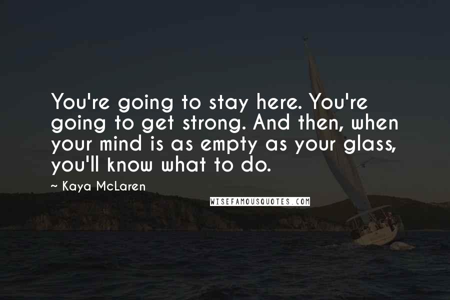 Kaya McLaren Quotes: You're going to stay here. You're going to get strong. And then, when your mind is as empty as your glass, you'll know what to do.