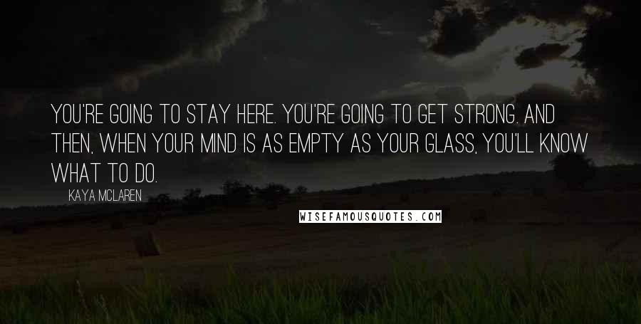 Kaya McLaren Quotes: You're going to stay here. You're going to get strong. And then, when your mind is as empty as your glass, you'll know what to do.