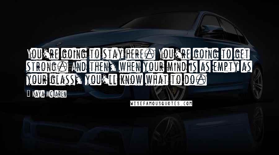 Kaya McLaren Quotes: You're going to stay here. You're going to get strong. And then, when your mind is as empty as your glass, you'll know what to do.