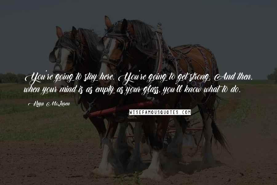 Kaya McLaren Quotes: You're going to stay here. You're going to get strong. And then, when your mind is as empty as your glass, you'll know what to do.