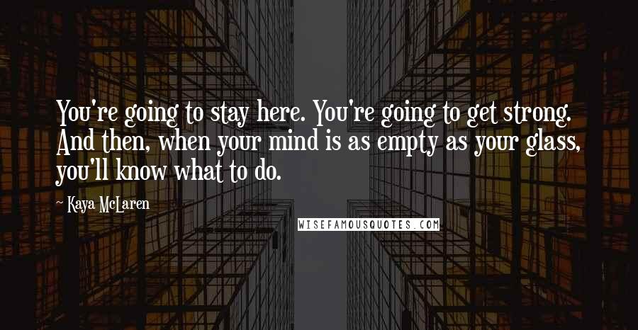 Kaya McLaren Quotes: You're going to stay here. You're going to get strong. And then, when your mind is as empty as your glass, you'll know what to do.