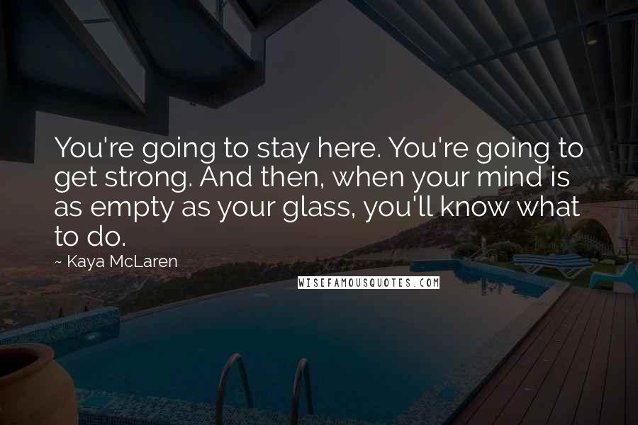 Kaya McLaren Quotes: You're going to stay here. You're going to get strong. And then, when your mind is as empty as your glass, you'll know what to do.