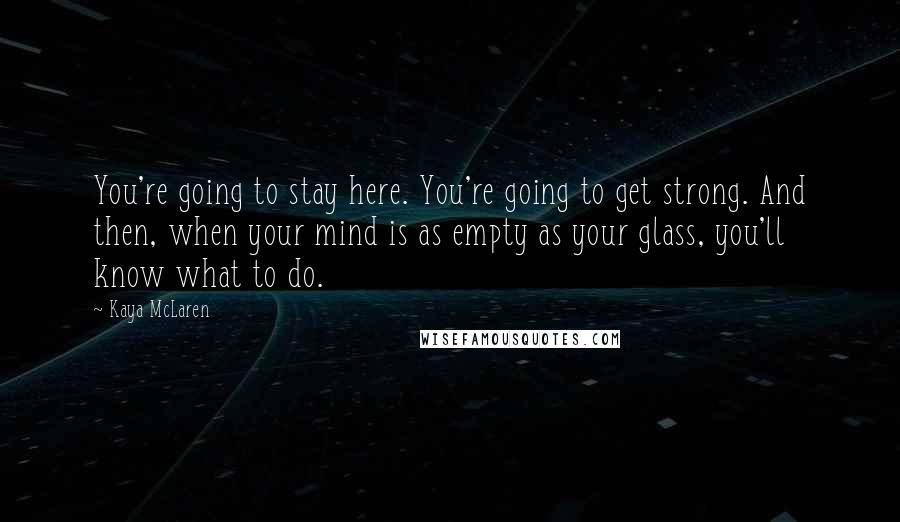 Kaya McLaren Quotes: You're going to stay here. You're going to get strong. And then, when your mind is as empty as your glass, you'll know what to do.