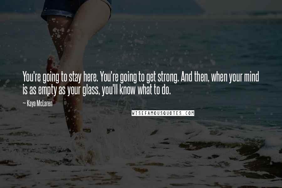 Kaya McLaren Quotes: You're going to stay here. You're going to get strong. And then, when your mind is as empty as your glass, you'll know what to do.