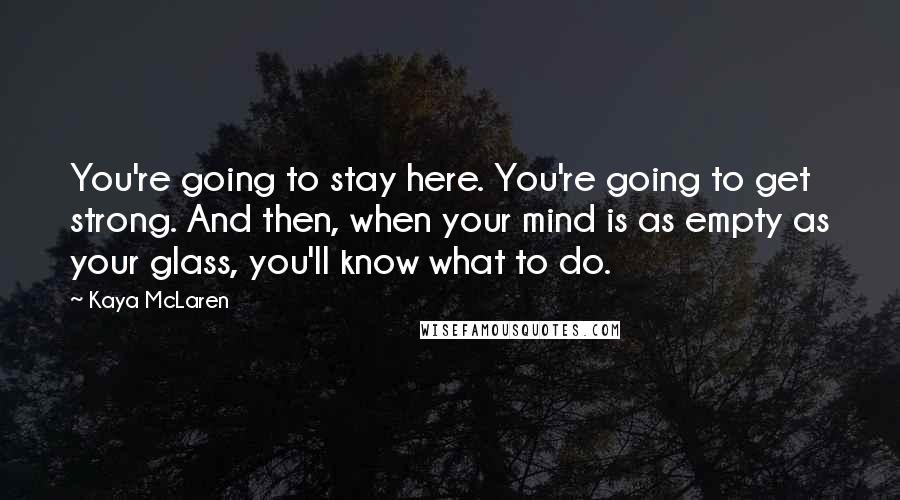 Kaya McLaren Quotes: You're going to stay here. You're going to get strong. And then, when your mind is as empty as your glass, you'll know what to do.