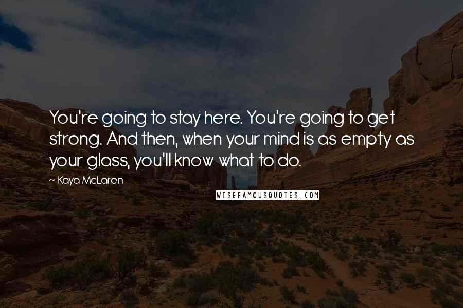 Kaya McLaren Quotes: You're going to stay here. You're going to get strong. And then, when your mind is as empty as your glass, you'll know what to do.