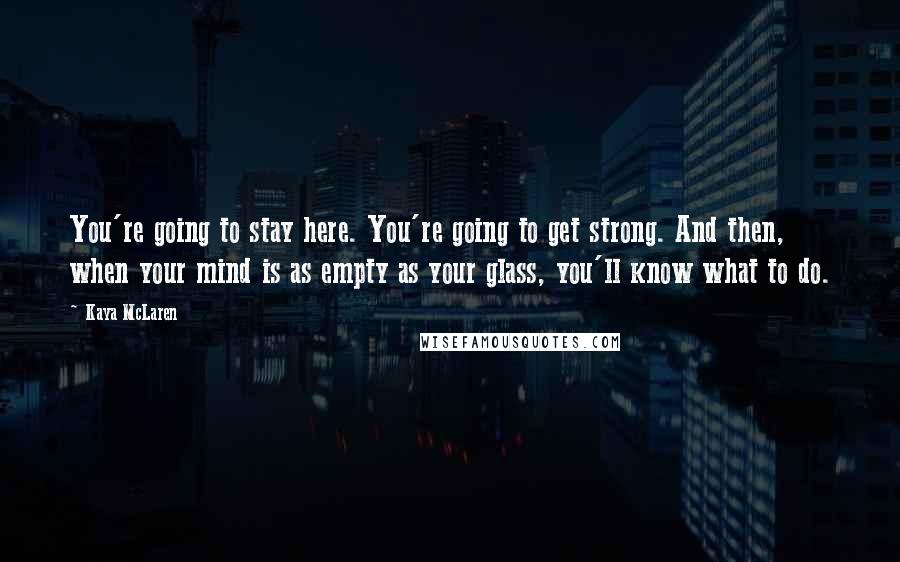 Kaya McLaren Quotes: You're going to stay here. You're going to get strong. And then, when your mind is as empty as your glass, you'll know what to do.