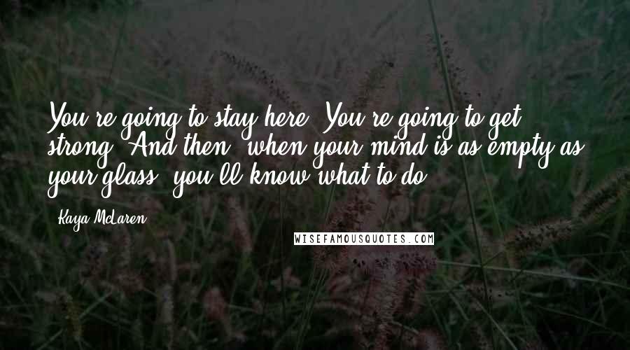 Kaya McLaren Quotes: You're going to stay here. You're going to get strong. And then, when your mind is as empty as your glass, you'll know what to do.