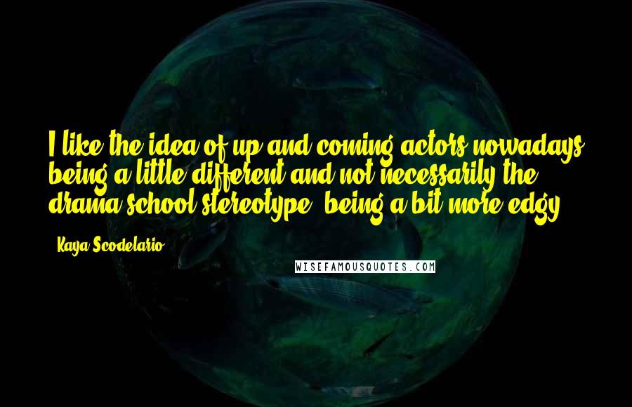 Kaya Scodelario Quotes: I like the idea of up-and-coming actors nowadays being a little different and not necessarily the drama-school stereotype, being a bit more edgy.