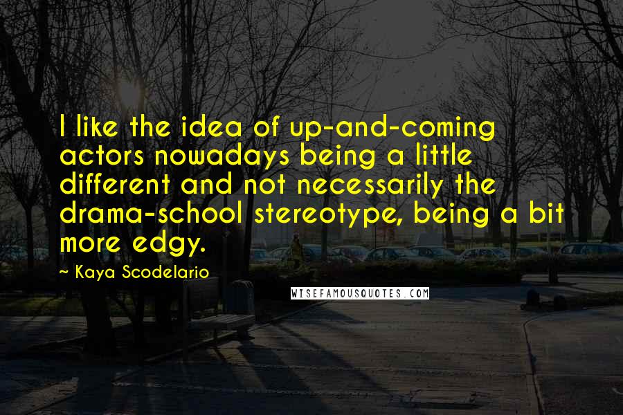 Kaya Scodelario Quotes: I like the idea of up-and-coming actors nowadays being a little different and not necessarily the drama-school stereotype, being a bit more edgy.