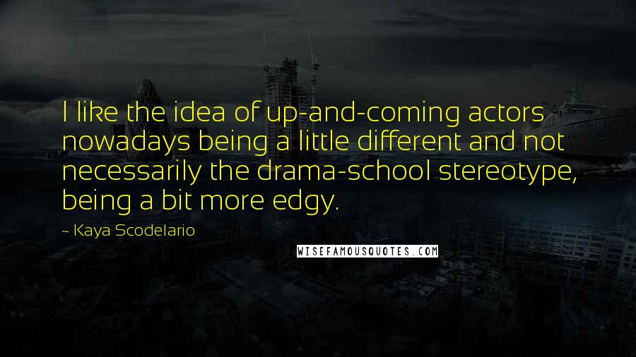 Kaya Scodelario Quotes: I like the idea of up-and-coming actors nowadays being a little different and not necessarily the drama-school stereotype, being a bit more edgy.