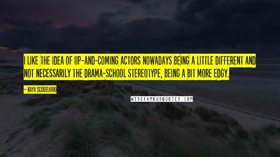 Kaya Scodelario Quotes: I like the idea of up-and-coming actors nowadays being a little different and not necessarily the drama-school stereotype, being a bit more edgy.