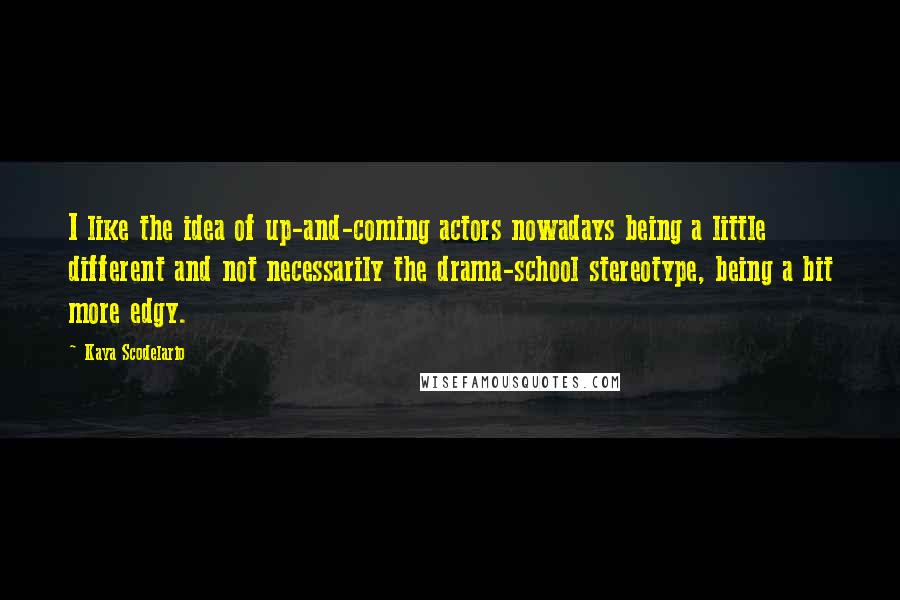 Kaya Scodelario Quotes: I like the idea of up-and-coming actors nowadays being a little different and not necessarily the drama-school stereotype, being a bit more edgy.