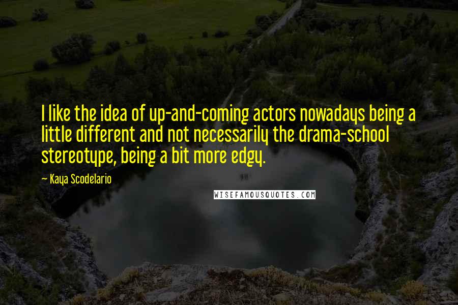 Kaya Scodelario Quotes: I like the idea of up-and-coming actors nowadays being a little different and not necessarily the drama-school stereotype, being a bit more edgy.