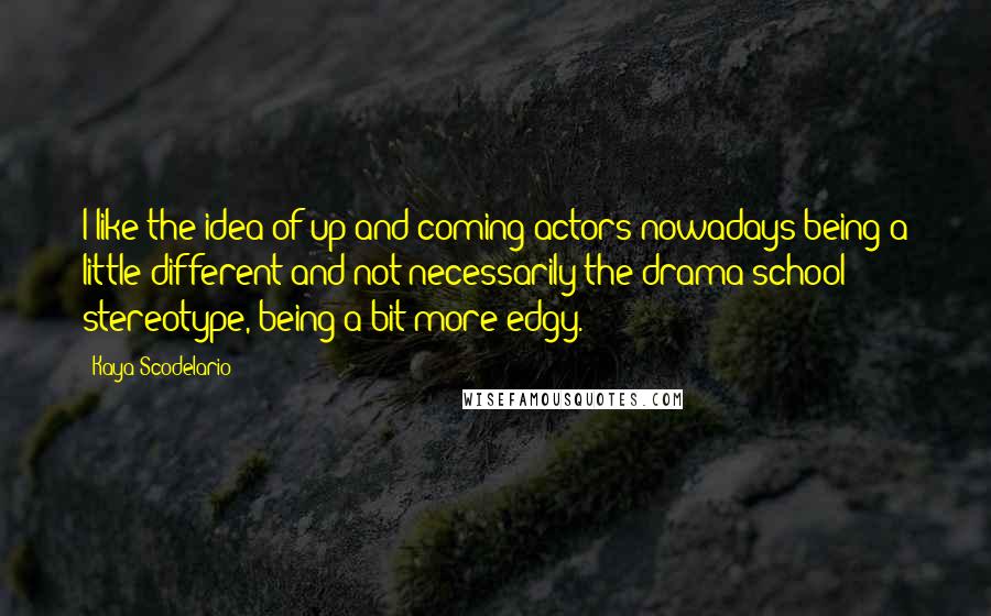 Kaya Scodelario Quotes: I like the idea of up-and-coming actors nowadays being a little different and not necessarily the drama-school stereotype, being a bit more edgy.