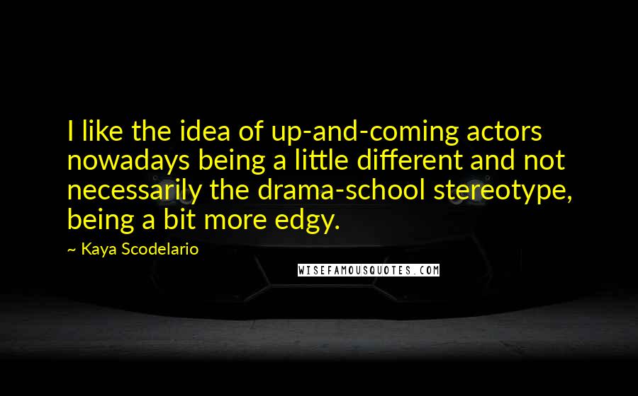 Kaya Scodelario Quotes: I like the idea of up-and-coming actors nowadays being a little different and not necessarily the drama-school stereotype, being a bit more edgy.