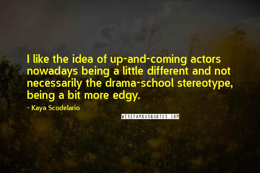 Kaya Scodelario Quotes: I like the idea of up-and-coming actors nowadays being a little different and not necessarily the drama-school stereotype, being a bit more edgy.