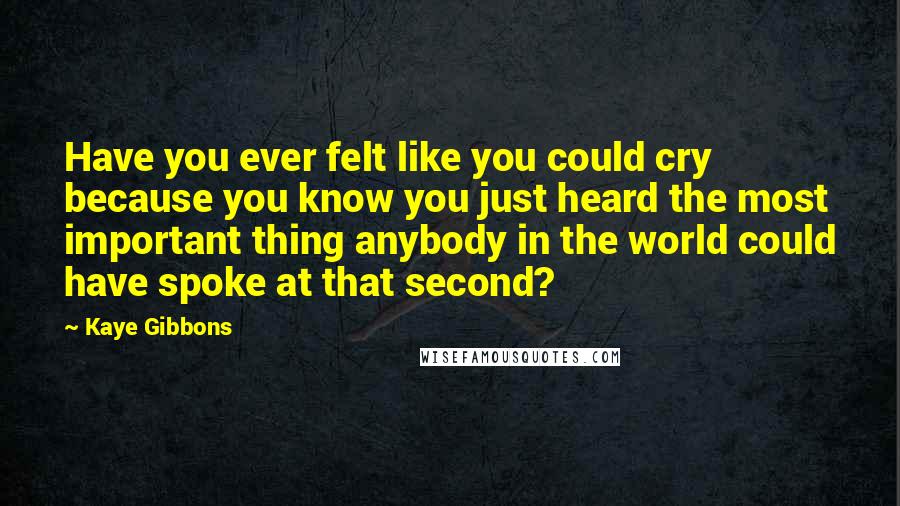 Kaye Gibbons Quotes: Have you ever felt like you could cry because you know you just heard the most important thing anybody in the world could have spoke at that second?