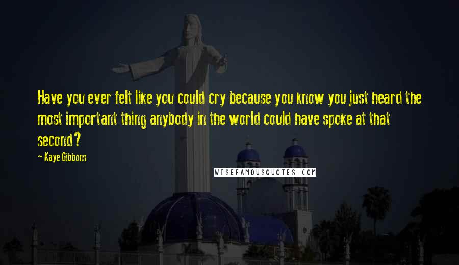 Kaye Gibbons Quotes: Have you ever felt like you could cry because you know you just heard the most important thing anybody in the world could have spoke at that second?