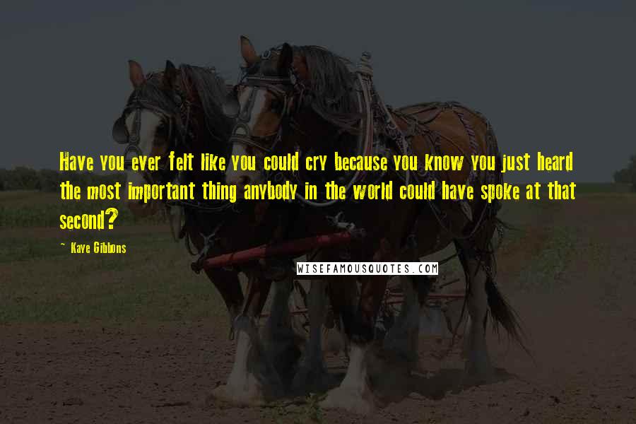 Kaye Gibbons Quotes: Have you ever felt like you could cry because you know you just heard the most important thing anybody in the world could have spoke at that second?