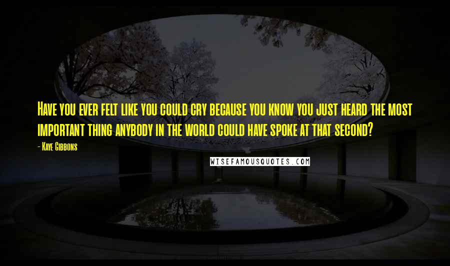 Kaye Gibbons Quotes: Have you ever felt like you could cry because you know you just heard the most important thing anybody in the world could have spoke at that second?