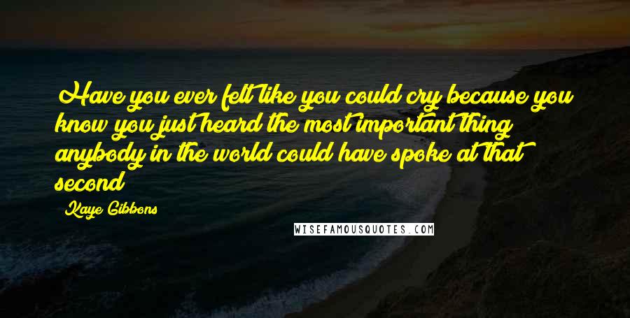 Kaye Gibbons Quotes: Have you ever felt like you could cry because you know you just heard the most important thing anybody in the world could have spoke at that second?