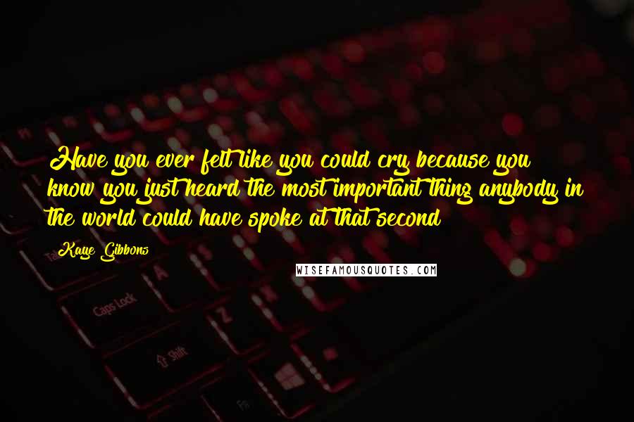 Kaye Gibbons Quotes: Have you ever felt like you could cry because you know you just heard the most important thing anybody in the world could have spoke at that second?