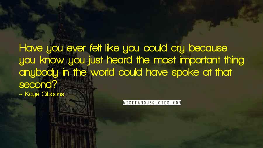 Kaye Gibbons Quotes: Have you ever felt like you could cry because you know you just heard the most important thing anybody in the world could have spoke at that second?