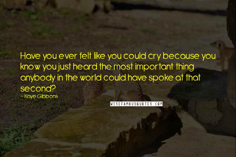 Kaye Gibbons Quotes: Have you ever felt like you could cry because you know you just heard the most important thing anybody in the world could have spoke at that second?