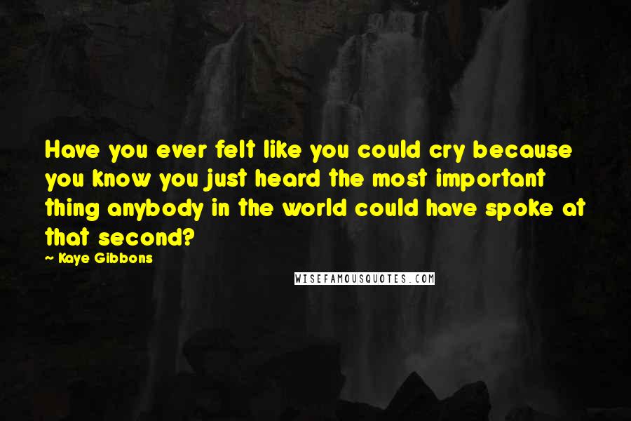 Kaye Gibbons Quotes: Have you ever felt like you could cry because you know you just heard the most important thing anybody in the world could have spoke at that second?