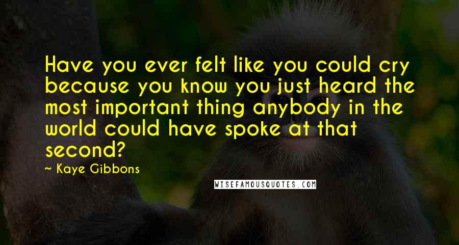 Kaye Gibbons Quotes: Have you ever felt like you could cry because you know you just heard the most important thing anybody in the world could have spoke at that second?